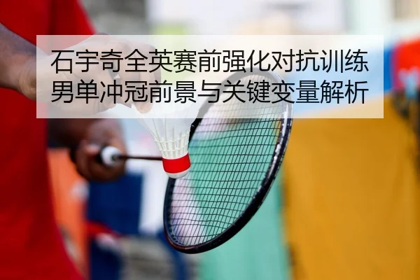 石宇奇全英赛前强化对抗训练 男单冲冠前景与关键变量解析